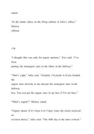 asked.
“In the intake inbox on the filing cabinet in Julie’s office,”
Monica
offered.
170
“I thought that was only for urgent motions,” Eric said. “I’ve
been
putting the nonurgent ones in the inbox in the hallway.”
“That’s right,” Julie said. “Actually I’d prefer it if you handed
the
urgent ones directly to me and put the nonurgent ones in the
hallway
box. You can put the urgent ones in my box if I’m not here.”
“What’s urgent?” Monica asked.
“Urgent means if it’s been 4 or 5 days since the client received
an
eviction notice,” Julie said. “The fifth day is the most critical.”
 
