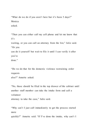 “What do we do if you aren’t here but it’s been 5 days?”
Monica
asked.
“Then you can either call my cell phone and let me know that
it’s
waiting, or you can call an attorney from the list,” Julie said.
“Or you
can do it yourself but wait to file it until I can verify it after
you’re
done.”
“Do we do that for the domestic violence restraining order
requests
also?” Annette asked.
“No, those should be filed in the top drawer of the cabinet until
another staff member can take the intake form and call a
volunteer
attorney to take the case,” Julie said.
“Why can’t I just call immediately to get the process started
more
quickly?” Annette said. “If I’ve done the intake, why can’t I
 