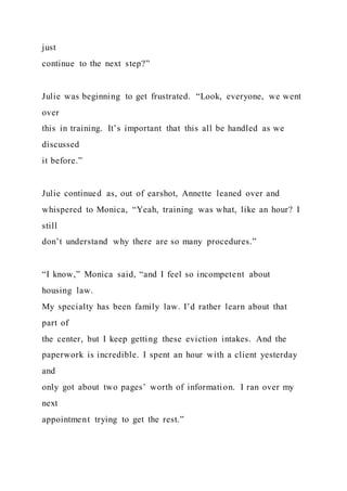 just
continue to the next step?”
Julie was beginning to get frustrated. “Look, everyone, we went
over
this in training. It’s important that this all be handled as we
discussed
it before.”
Julie continued as, out of earshot, Annette leaned over and
whispered to Monica, “Yeah, training was what, like an hour? I
still
don’t understand why there are so many procedures.”
“I know,” Monica said, “and I feel so incompetent about
housing law.
My specialty has been family law. I’d rather learn about that
part of
the center, but I keep getting these eviction intakes. And the
paperwork is incredible. I spent an hour with a client yesterday
and
only got about two pages’ worth of information. I ran over my
next
appointment trying to get the rest.”
 