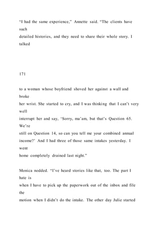 “I had the same experience,” Annette said. “The clients have
such
detailed histories, and they need to share their whole story. I
talked
171
to a woman whose boyfriend shoved her against a wall and
broke
her wrist. She started to cry, and I was thinking that I can’t very
well
interrupt her and say, ‘Sorry, ma’am, but that’s Question 65.
We’re
still on Question 14, so can you tell me your combined annual
income?’ And I had three of those same intakes yesterday. I
went
home completely drained last night.”
Monica nodded. “I’ve heard stories like that, too. The part I
hate is
when I have to pick up the paperwork out of the inbox and file
the
motion when I didn’t do the intake. The other day Julie started
 