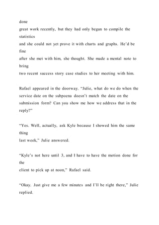 done
great work recently, but they had only begun to compile the
statistics
and she could not yet prove it with charts and graphs. He’d be
fine
after she met with him, she thought. She made a mental note to
bring
two recent success story case studies to her meeting with him.
Rafael appeared in the doorway. “Julie, what do we do when the
service date on the subpoena doesn’t match the date on the
submission form? Can you show me how we address that in the
reply?”
“Yes. Well, actually, ask Kyle because I showed him the same
thing
last week,” Julie answered.
“Kyle’s not here until 3, and I have to have the motion done for
the
client to pick up at noon,” Rafael said.
“Okay. Just give me a few minutes and I’ll be right there,” Julie
replied.
 