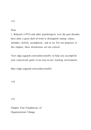 173
Note
1. Rokeach (1973) and other psychologists over the past decades
have done a great deal of work to distinguish among values,
attitudes, beliefs, assumptions, and so on. For our purposes in
this chapter, these distinctions are not critical.
Visit edge.sagepub.com/andersonod5e to help you accomplish
your coursework goals in an easy-to-use learning environment.
http://edge.sagepub.com/andersonod5e
174
175
Chapter Four Foundations of
Organizational Change
 