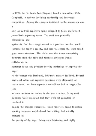In 1996, the St. Louis Post-Dispatch hired a new editor, Cole
Campbell, to address declining readership and increased
competition. Among the changes instituted in the newsroom was
a
shift away from reporters being assigned to beats and toward
journalistic reporting teams. The staff was generally
enthusiastic and
optimistic that this change would be a positive one that would
increase the paper’s quality, and they welcomed the team-based
governance structure. The vision was that teams comprising
members from the news and business divisions would
collaborate on
customer-focus and problem-solving initiatives to improve the
paper.
As the change was instituted, however, morale declined. Several
mid-level editor and reporter positions were eliminated or
restructured, and both reporters and editors had to reapply for
jobs
as team members or leaders in the new structure. Many staff
members were frustrated that they were not consulted or
involved in
making the changes successful. Soon reporters began to dislike
working in teams and declared that nothing had actually
changed in
the quality of the paper. Many award-winning and highly
 