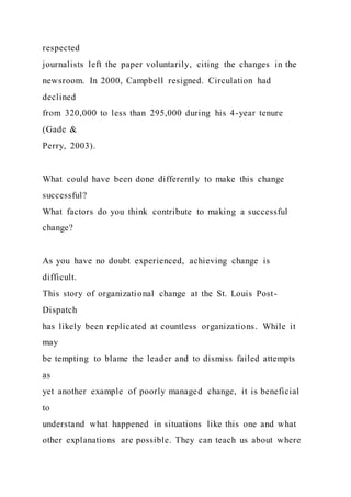 respected
journalists left the paper voluntarily, citing the changes in the
newsroom. In 2000, Campbell resigned. Circulation had
declined
from 320,000 to less than 295,000 during his 4-year tenure
(Gade &
Perry, 2003).
What could have been done differently to make this change
successful?
What factors do you think contribute to making a successful
change?
As you have no doubt experienced, achieving change is
difficult.
This story of organizational change at the St. Louis Post-
Dispatch
has likely been replicated at countless organizations. While it
may
be tempting to blame the leader and to dismiss failed attempts
as
yet another example of poorly managed change, it is beneficial
to
understand what happened in situations like this one and what
other explanations are possible. They can teach us about where
 