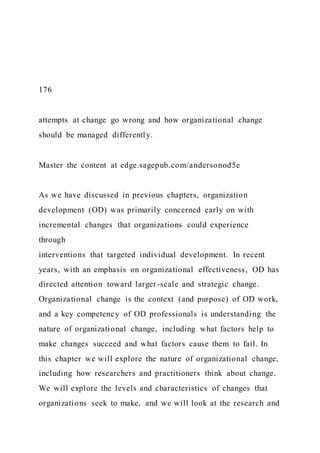 176
attempts at change go wrong and how organizational change
should be managed differently.
Master the content at edge.sagepub.com/andersonod5e
As we have discussed in previous chapters, organization
development (OD) was primarily concerned early on with
incremental changes that organizations could experience
through
interventions that targeted individual development. In recent
years, with an emphasis on organizational effectiveness, OD has
directed attention toward larger-scale and strategic change.
Organizational change is the context (and purpose) of OD work,
and a key competency of OD professionals is understanding the
nature of organizational change, including what factors help to
make changes succeed and what factors cause them to fail. In
this chapter we will explore the nature of organizational change,
including how researchers and practitioners think about change.
We will explore the levels and characteristics of changes that
organizations seek to make, and we will look at the research and
 