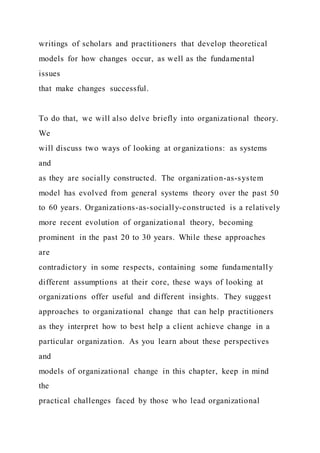 writings of scholars and practitioners that develop theoretical
models for how changes occur, as well as the fundamental
issues
that make changes successful.
To do that, we will also delve briefly into organizational theory.
We
will discuss two ways of looking at organizations: as systems
and
as they are socially constructed. The organization-as-system
model has evolved from general systems theory over the past 50
to 60 years. Organizations-as-socially-constructed is a relatively
more recent evolution of organizational theory, becoming
prominent in the past 20 to 30 years. While these approaches
are
contradictory in some respects, containing some fundamentally
different assumptions at their core, these ways of looking at
organizations offer useful and different insights. They suggest
approaches to organizational change that can help practitioners
as they interpret how to best help a client achieve change in a
particular organization. As you learn about these perspectives
and
models of organizational change in this chapter, keep in mind
the
practical challenges faced by those who lead organizational
 