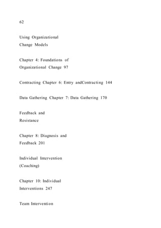 62
Using Organizational
Change Models
Chapter 4: Foundations of
Organizational Change 97
Contracting Chapter 6: Entry andContracting 144
Data Gathering Chapter 7: Data Gathering 170
Feedback and
Resistance
Chapter 8: Diagnosis and
Feedback 201
Individual Intervention
(Coaching)
Chapter 10: Individual
Interventions 247
Team Intervention
 