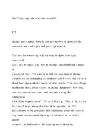 http://edge.sagepub.com/andersonod5e
177
change and whether there is one perspective or approach that
resonates more with you and your experiences.
You may be wondering why we need to delve into such
theoretical
detail just to understand how to manage organizational change
at
a practical level. The answer is that our approach to change
depends on the underlying assumptions and beliefs that we have
about how organizations work. In other words, “The way change
facilitators think about causes of change determines how they
contract, assess, intervene, and evaluate during their
interactions
with client organizations” (Olson & Eoyang, 2001, p. 7). As we
have noted in previous chapters, it is important for OD
practitioners to be conscious and intentional about the choices
they make and to avoid adopting an intervention or model
simply
because it is fashionable. By learning more about the
 