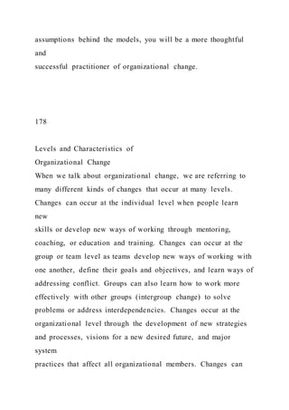 assumptions behind the models, you will be a more thoughtful
and
successful practitioner of organizational change.
178
Levels and Characteristics of
Organizational Change
When we talk about organizational change, we are referring to
many different kinds of changes that occur at many levels.
Changes can occur at the individual level when people learn
new
skills or develop new ways of working through mentoring,
coaching, or education and training. Changes can occur at the
group or team level as teams develop new ways of working with
one another, define their goals and objectives, and learn ways of
addressing conflict. Groups can also learn how to work more
effectively with other groups (intergroup change) to solve
problems or address interdependencies. Changes occur at the
organizational level through the development of new strategies
and processes, visions for a new desired future, and major
system
practices that affect all organizational members. Changes can
 