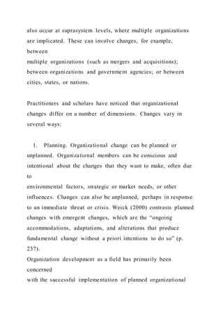 also occur at suprasystem levels, where multiple organizations
are implicated. These can involve changes, for example,
between
multiple organizations (such as mergers and acquisitions);
between organizations and government agencies; or between
cities, states, or nations.
Practitioners and scholars have noticed that organizational
changes differ on a number of dimensions. Changes vary in
several ways:
1. Planning. Organizational change can be planned or
unplanned. Organizational members can be conscious and
intentional about the changes that they want to make, often due
to
environmental factors, strategic or market needs, or other
influences. Changes can also be unplanned, perhaps in response
to an immediate threat or crisis. Weick (2000) contrasts planned
changes with emergent changes, which are the “ongoing
accommodations, adaptations, and alterations that produce
fundamental change without a priori intentions to do so” (p.
237).
Organization development as a field has primarily been
concerned
with the successful implementation of planned organizational
 