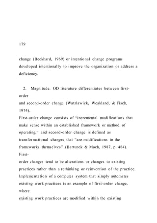 179
change (Beckhard, 1969) or intentional change programs
developed intentionally to improve the organization or address a
deficiency.
2. Magnitude. OD literature differentiates between first-
order
and second-order change (Watzlawick, Weakland, & Fisch,
1974).
First-order change consists of “incremental modifications that
make sense within an established framework or method of
operating,” and second-order change is defined as
transformational changes that “are modifications in the
frameworks themselves” (Bartunek & Moch, 1987, p. 484).
First-
order changes tend to be alterations or changes to existing
practices rather than a rethinking or reinvention of the practice.
Implementation of a computer system that simply automates
existing work practices is an example of first-order change,
where
existing work practices are modified within the existing
 
