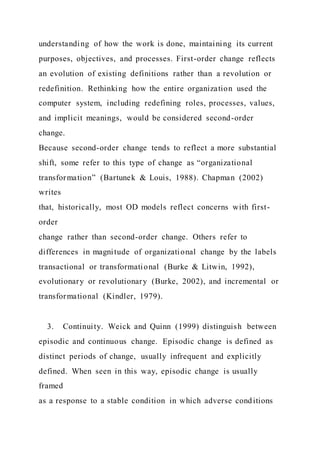 understanding of how the work is done, maintaining its current
purposes, objectives, and processes. First-order change reflects
an evolution of existing definitions rather than a revolution or
redefinition. Rethinking how the entire organization used the
computer system, including redefining roles, processes, values,
and implicit meanings, would be considered second-order
change.
Because second-order change tends to reflect a more substantial
shift, some refer to this type of change as “organizational
transformation” (Bartunek & Louis, 1988). Chapman (2002)
writes
that, historically, most OD models reflect concerns with first-
order
change rather than second-order change. Others refer to
differences in magnitude of organizational change by the labels
transactional or transformational (Burke & Litwin, 1992),
evolutionary or revolutionary (Burke, 2002), and incremental or
transformational (Kindler, 1979).
3. Continuity. Weick and Quinn (1999) distinguish between
episodic and continuous change. Episodic change is defined as
distinct periods of change, usually infrequent and explicitly
defined. When seen in this way, episodic change is usually
framed
as a response to a stable condition in which adverse conditions
 