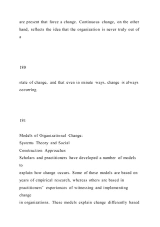 are present that force a change. Continuous change, on the other
hand, reflects the idea that the organization is never truly out of
a
180
state of change, and that even in minute ways, change is always
occurring.
181
Models of Organizational Change:
Systems Theory and Social
Construction Approaches
Scholars and practitioners have developed a number of models
to
explain how change occurs. Some of these models are based on
years of empirical research, whereas others are based in
practitioners’ experiences of witnessing and implementing
change
in organizations. These models explain change differently based
 