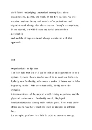 on different underlying theoretical assumptions about
organizations, people, and work. In the first section, we will
examine systems theory and models of organizations and
organizational change that share systems theory’s assumptions;
in the second, we will discuss the social construction
perspective
and models of organizational change consistent with that
approach.
182
Organizations as Systems
The first lens that we will use to look at an organization is as a
system. Systems theory can be traced to an Austrian biologist,
Ludwig von Bertlanffy, who wrote a series of books and articles
beginning in the 1940s (see Bertlanffy, 1968) about the
systemic
interconnections of the natural world. Living organisms and the
physical environment, Bertlanffy noted, displayed
interconnectedness among their various parts. Fruit trees under
stress due to weather conditions such as drought or extreme
heat,
for example, produce less fruit in order to conserve energy.
 