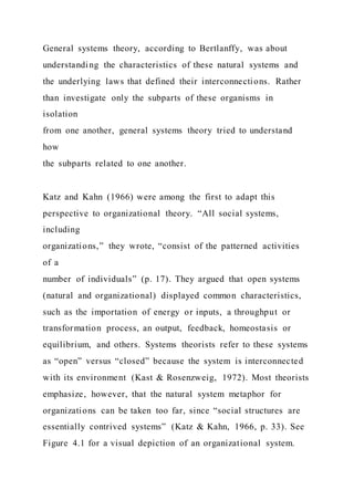 General systems theory, according to Bertlanffy, was about
understanding the characteristics of these natural systems and
the underlying laws that defined their interconnections. Rather
than investigate only the subparts of these organisms in
isolation
from one another, general systems theory tried to understand
how
the subparts related to one another.
Katz and Kahn (1966) were among the first to adapt this
perspective to organizational theory. “All social systems,
including
organizations,” they wrote, “consist of the patterned activities
of a
number of individuals” (p. 17). They argued that open systems
(natural and organizational) displayed common characteristics,
such as the importation of energy or inputs, a throughput or
transformation process, an output, feedback, homeostasis or
equilibrium, and others. Systems theorists refer to these systems
as “open” versus “closed” because the system is interconnected
with its environment (Kast & Rosenzweig, 1972). Most theorists
emphasize, however, that the natural system metaphor for
organizations can be taken too far, since “social structures are
essentially contrived systems” (Katz & Kahn, 1966, p. 33). See
Figure 4.1 for a visual depiction of an organizational system.
 