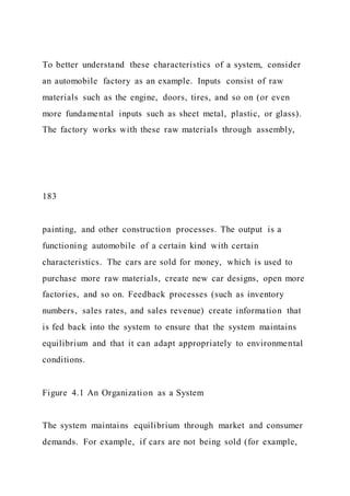 To better understand these characteristics of a system, consider
an automobile factory as an example. Inputs consist of raw
materials such as the engine, doors, tires, and so on (or even
more fundamental inputs such as sheet metal, plastic, or glass).
The factory works with these raw materials through assembly,
183
painting, and other construction processes. The output is a
functioning automobile of a certain kind with certain
characteristics. The cars are sold for money, which is used to
purchase more raw materials, create new car designs, open more
factories, and so on. Feedback processes (such as inventory
numbers, sales rates, and sales revenue) create information that
is fed back into the system to ensure that the system maintains
equilibrium and that it can adapt appropriately to environmental
conditions.
Figure 4.1 An Organization as a System
The system maintains equilibrium through market and consumer
demands. For example, if cars are not being sold (for example,
 