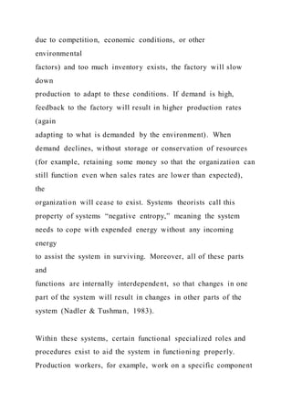 due to competition, economic conditions, or other
environmental
factors) and too much inventory exists, the factory will slow
down
production to adapt to these conditions. If demand is high,
feedback to the factory will result in higher production rates
(again
adapting to what is demanded by the environment). When
demand declines, without storage or conservation of resources
(for example, retaining some money so that the organization can
still function even when sales rates are lower than expected),
the
organization will cease to exist. Systems theorists call this
property of systems “negative entropy,” meaning the system
needs to cope with expended energy without any incoming
energy
to assist the system in surviving. Moreover, all of these parts
and
functions are internally interdependent, so that changes in one
part of the system will result in changes in other parts of the
system (Nadler & Tushman, 1983).
Within these systems, certain functional specialized roles and
procedures exist to aid the system in functioning properly.
Production workers, for example, work on a specific component
 