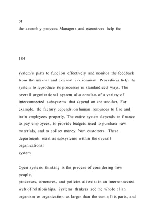 of
the assembly process. Managers and executives help the
184
system’s parts to function effectively and monitor the feedback
from the internal and external environment. Procedures help the
system to reproduce its processes in standardized ways. The
overall organizational system also consists of a variety of
interconnected subsystems that depend on one another. For
example, the factory depends on human resources to hire and
train employees properly. The entire system depends on finance
to pay employees, to provide budgets used to purchase raw
materials, and to collect money from customers. These
departments exist as subsystems within the overall
organizational
system.
Open systems thinking is the process of considering how
people,
processes, structures, and policies all exist in an interconnected
web of relationships. Systems thinkers see the whole of an
organism or organization as larger than the sum of its parts, and
 