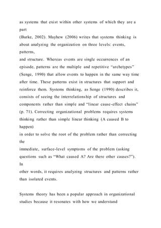 as systems that exist within other systems of which they are a
part
(Burke, 2002). Mayhew (2006) writes that systems thinking is
about analyzing the organization on three levels: events,
patterns,
and structure. Whereas events are single occurrences of an
episode, patterns are the multiple and repetitive “archetypes”
(Senge, 1990) that allow events to happen in the same way time
after time. These patterns exist in structures that support and
reinforce them. Systems thinking, as Senge (1990) describes it,
consists of seeing the interrelationship of structures and
components rather than simple and “linear cause-effect chains”
(p. 71). Correcting organizational problems requires systems
thinking rather than simple linear thinking (A caused B to
happen)
in order to solve the root of the problem rather than correcting
the
immediate, surface-level symptoms of the problem (asking
questions such as “What caused A? Are there other causes?”).
In
other words, it requires analyzing structures and patterns rather
than isolated events.
Systems theory has been a popular approach in organizational
studies because it resonates with how we understand
 