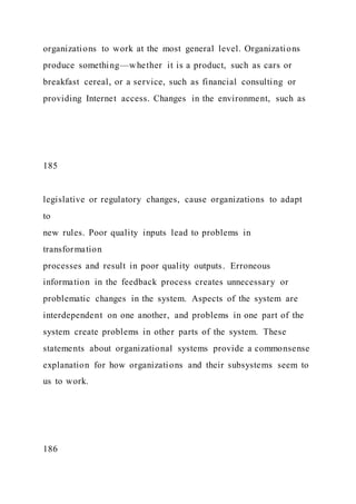 organizations to work at the most general level. Organizations
produce something—whether it is a product, such as cars or
breakfast cereal, or a service, such as financial consulting or
providing Internet access. Changes in the environment, such as
185
legislative or regulatory changes, cause organizations to adapt
to
new rules. Poor quality inputs lead to problems in
transformation
processes and result in poor quality outputs. Erroneous
information in the feedback process creates unnecessary or
problematic changes in the system. Aspects of the system are
interdependent on one another, and problems in one part of the
system create problems in other parts of the system. These
statements about organizational systems provide a commonsense
explanation for how organizations and their subsystems seem to
us to work.
186
 