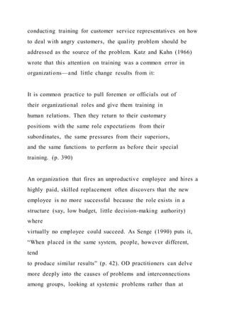 conducting training for customer service representatives on how
to deal with angry customers, the quality problem should be
addressed as the source of the problem. Katz and Kahn (1966)
wrote that this attention on training was a common error in
organizations—and little change results from it:
It is common practice to pull foremen or officials out of
their organizational roles and give them training in
human relations. Then they return to their customary
positions with the same role expectations from their
subordinates, the same pressures from their superiors,
and the same functions to perform as before their special
training. (p. 390)
An organization that fires an unproductive employee and hires a
highly paid, skilled replacement often discovers that the new
employee is no more successful because the role exists in a
structure (say, low budget, little decision-making authority)
where
virtually no employee could succeed. As Senge (1990) puts it,
“When placed in the same system, people, however different,
tend
to produce similar results” (p. 42). OD practitioners can delve
more deeply into the causes of problems and interconnections
among groups, looking at systemic problems rather than at
 