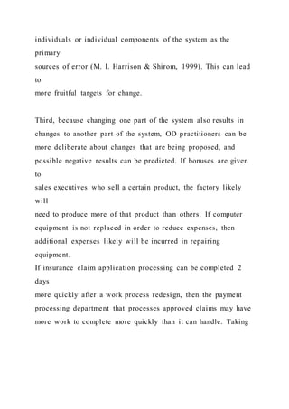 individuals or individual components of the system as the
primary
sources of error (M. I. Harrison & Shirom, 1999). This can lead
to
more fruitful targets for change.
Third, because changing one part of the system also results in
changes to another part of the system, OD practitioners can be
more deliberate about changes that are being proposed, and
possible negative results can be predicted. If bonuses are given
to
sales executives who sell a certain product, the factory likely
will
need to produce more of that product than others. If computer
equipment is not replaced in order to reduce expenses, then
additional expenses likely will be incurred in repairing
equipment.
If insurance claim application processing can be completed 2
days
more quickly after a work process redesign, then the payment
processing department that processes approved claims may have
more work to complete more quickly than it can handle. Taking
 