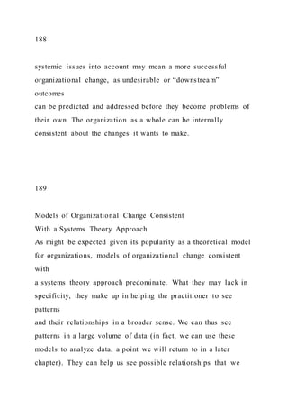 188
systemic issues into account may mean a more successful
organizational change, as undesirable or “downstream”
outcomes
can be predicted and addressed before they become problems of
their own. The organization as a whole can be internally
consistent about the changes it wants to make.
189
Models of Organizational Change Consistent
With a Systems Theory Approach
As might be expected given its popularity as a theoretical model
for organizations, models of organizational change consistent
with
a systems theory approach predominate. What they may lack in
specificity, they make up in helping the practitioner to see
patterns
and their relationships in a broader sense. We can thus see
patterns in a large volume of data (in fact, we can use these
models to analyze data, a point we will return to in a later
chapter). They can help us see possible relationships that we
 