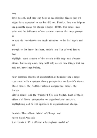 may
have missed, and they can help us see missing pieces that we
might have expected to see but did not. Finally, they can help us
see possible areas for change (Burke, 2002). The model may
point out the influence of one area on another that may prompt
us
to note that we devote too much attention to the first topic and
not
enough to the latter. In short, models are like colored lenses
that
highlight some aspects of the terrain while they may obscure
others, but in any case, they will help us see new things that we
may not have seen before.
Four common models of organizational behavior and change
consistent with a systems theory perspective are Lewin’s three-
phase model, the Nadler-Tushman congruence model, the
Burke-
Litwin model, and the Weisbord Six-Box Model. Each of these
offers a different perspective on organizational analysis,
highlighting a different approach to organizational change.
Lewin’s Three-Phase Model of Change and
Force Field Analysis
Kurt Lewin (1951) offered a three-phase model of
 