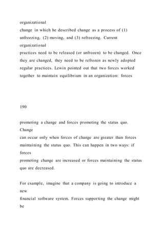 organizational
change in which he described change as a process of (1)
unfreezing, (2) moving, and (3) refreezing. Current
organizational
practices need to be released (or unfrozen) to be changed. Once
they are changed, they need to be refrozen as newly adopted
regular practices. Lewin pointed out that two forces worked
together to maintain equilibrium in an organization: forces
190
promoting a change and forces promoting the status quo.
Change
can occur only when forces of change are greater than forces
maintaining the status quo. This can happen in two ways: if
forces
promoting change are increased or forces maintaining the status
quo are decreased.
For example, imagine that a company is going to introduce a
new
financial software system. Forces supporting the change might
be
 