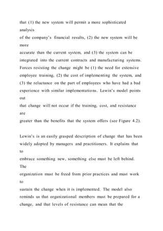 that (1) the new system will permit a more sophisticated
analysis
of the company’s financial results, (2) the new system will be
more
accurate than the current system, and (3) the system can be
integrated into the current contracts and manufacturing systems.
Forces resisting the change might be (1) the need for extensive
employee training, (2) the cost of implementing the system, and
(3) the reluctance on the part of employees who have had a bad
experience with similar implementations. Lewin’s model points
out
that change will not occur if the training, cost, and resistance
are
greater than the benefits that the system offers (see Figure 4.2).
Lewin’s is an easily grasped description of change that has been
widely adopted by managers and practitioners. It explains that
to
embrace something new, something else must be left behind.
The
organization must be freed from prior practices and must work
to
sustain the change when it is implemented. The model also
reminds us that organizational members must be prepared for a
change, and that levels of resistance can mean that the
 