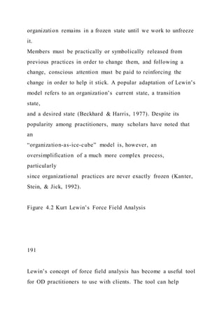 organization remains in a frozen state until we work to unfreeze
it.
Members must be practically or symbolically released from
previous practices in order to change them, and following a
change, conscious attention must be paid to reinforcing the
change in order to help it stick. A popular adaptation of Lewin’s
model refers to an organization’s current state, a transition
state,
and a desired state (Beckhard & Harris, 1977). Despite its
popularity among practitioners, many scholars have noted that
an
“organization-as-ice-cube” model is, however, an
oversimplification of a much more complex process,
particularly
since organizational practices are never exactly frozen (Kanter,
Stein, & Jick, 1992).
Figure 4.2 Kurt Lewin’s Force Field Analysis
191
Lewin’s concept of force field analysis has become a useful tool
for OD practitioners to use with clients. The tool can help
 