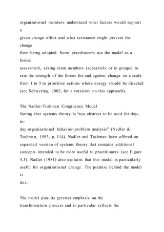 organizational members understand what factors would support
a
given change effort and what resistance might prevent the
change
from being adopted. Some practitioners use the model as a
formal
assessment, asking team members (separately or in groups) to
rate the strength of the forces for and against change on a scale
from 1 to 5 to prioritize actions where energy should be directed
(see Schwering, 2003, for a variation on this approach).
The Nadler-Tushman Congruence Model
Noting that systems theory is “too abstract to be used for day-
to-
day organizational behavior-problem analysis” (Nadler &
Tushman, 1983, p. 114), Nadler and Tushman have offered an
expanded version of systems theory that contains additional
concepts intended to be more useful to practitioners (see Figure
4.3). Nadler (1981) also explains that this model is particularly
useful for organizational change. The premise behind the model
is
this:
The model puts its greatest emphasis on the
transformation process and in particular reflects the
 
