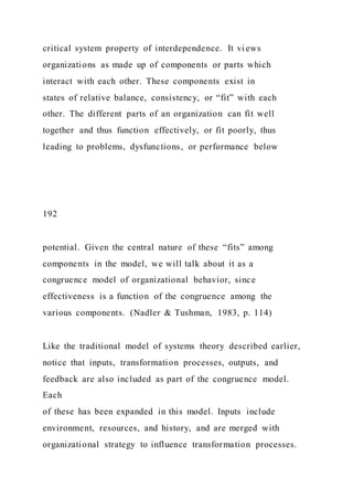 critical system property of interdependence. It views
organizations as made up of components or parts which
interact with each other. These components exist in
states of relative balance, consistency, or “fit” with each
other. The different parts of an organization can fit well
together and thus function effectively, or fit poorly, thus
leading to problems, dysfunctions, or performance below
192
potential. Given the central nature of these “fits” among
components in the model, we will talk about it as a
congruence model of organizational behavior, since
effectiveness is a function of the congruence among the
various components. (Nadler & Tushman, 1983, p. 114)
Like the traditional model of systems theory described earlier,
notice that inputs, transformation processes, outputs, and
feedback are also included as part of the congruence model.
Each
of these has been expanded in this model. Inputs include
environment, resources, and history, and are merged with
organizational strategy to influence transformation processes.
 