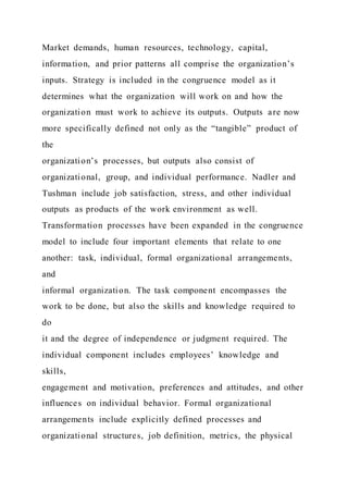 Market demands, human resources, technology, capital,
information, and prior patterns all comprise the organization’s
inputs. Strategy is included in the congruence model as it
determines what the organization will work on and how the
organization must work to achieve its outputs. Outputs are now
more specifically defined not only as the “tangible” product of
the
organization’s processes, but outputs also consist of
organizational, group, and individual performance. Nadler and
Tushman include job satisfaction, stress, and other individual
outputs as products of the work environment as well.
Transformation processes have been expanded in the congruence
model to include four important elements that relate to one
another: task, individual, formal organizational arrangements,
and
informal organization. The task component encompasses the
work to be done, but also the skills and knowledge required to
do
it and the degree of independence or judgment required. The
individual component includes employees’ knowledge and
skills,
engagement and motivation, preferences and attitudes, and other
influences on individual behavior. Formal organizational
arrangements include explicitly defined processes and
organizational structures, job definition, metrics, the physical
 