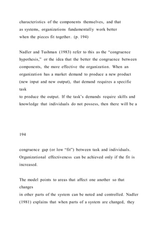 characteristics of the components themselves, and that
as systems, organizations fundamentally work better
when the pieces fit together. (p. 194)
Nadler and Tushman (1983) refer to this as the “congruence
hypothesis,” or the idea that the better the congruence between
components, the more effective the organization. When an
organization has a market demand to produce a new product
(new input and new output), that demand requires a specific
task
to produce the output. If the task’s demands require skills and
knowledge that individuals do not possess, then there will be a
194
congruence gap (or low “fit”) between task and individuals.
Organizational effectiveness can be achieved only if the fit is
increased.
The model points to areas that affect one another so that
changes
in other parts of the system can be noted and controlled. Nadler
(1981) explains that when parts of a system are changed, they
 