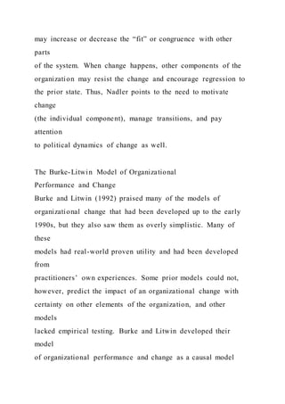 may increase or decrease the “fit” or congruence with other
parts
of the system. When change happens, other components of the
organization may resist the change and encourage regression to
the prior state. Thus, Nadler points to the need to motivate
change
(the individual component), manage transitions, and pay
attention
to political dynamics of change as well.
The Burke-Litwin Model of Organizational
Performance and Change
Burke and Litwin (1992) praised many of the models of
organizational change that had been developed up to the early
1990s, but they also saw them as overly simplistic. Many of
these
models had real-world proven utility and had been developed
from
practitioners’ own experiences. Some prior models could not,
however, predict the impact of an organizational change with
certainty on other elements of the organization, and other
models
lacked empirical testing. Burke and Litwin developed their
model
of organizational performance and change as a causal model
 