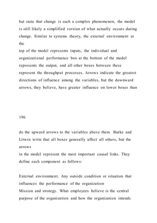 but state that change is such a complex phenomenon, the model
is still likely a simplified version of what actually occurs during
change. Similar to systems theory, the external environment at
the
top of the model represents inputs, the individual and
organizational performance box at the bottom of the model
represents the output, and all other boxes between these
represent the throughput processes. Arrows indicate the greatest
directions of influence among the variables, but the downward
arrows, they believe, have greater influence on lower boxes than
196
do the upward arrows to the variables above them. Burke and
Litwin write that all boxes generally affect all others, but the
arrows
in the model represent the most important causal links. They
define each component as follows:
External environment. Any outside condition or situation that
influences the performance of the organization
Mission and strategy. What employees believe is the central
purpose of the organization and how the organization intends
 