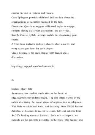chapter for use in lectures and review.
Case Epilogues provide additional information about the
organizations or scenarios featured in the text.
Discussion Questions suggest additional topics to engage
students during classroom discussions and activities.
Sample Course Syllabi provide models for structuring your
course.
A Test Bank includes multiple-choice, short-answer, and
essay exam questions for each chapter.
Video Resources for each chapter help launch class
discussion.
http://edge.sagepub.com/andersonod5e
29
Student Study Site
An open-access student study site can be found at
edge.sagepub.com/andersonod5e. The site offers videos of the
author discussing the major stages of organization development,
Web links to additional tools, and Learning From SAGE Journal
Articles, with access to recent, relevant, full-text articles from
SAGE’s leading research journals. Each article supports and
expands on the concepts presented in the book. This feature also
 