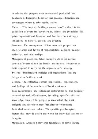 to achieve that purpose over an extended period of time
Leadership. Executive behavior that provides direction and
encourages others to take needed action
Culture. “The way we do things around here”; culture is the
collection of overt and covert rules, values, and principles that
guide organizational behavior and that have been strongly
influenced by history, custom, and practice
Structure. The arrangement of functions and people into
specific areas and levels of responsibility, decision-making
authority, and relationships
Management practices. What managers do in the normal
course of events to use the human and material resources at
their disposal to carry out the organization’s strategy
Systems. Standardized policies and mechanisms that are
designed to facilitate work
Climate. The collective current impressions, expectations,
and feelings of the members of local work units
Task requirements and individual skills/abilities. The behavior
required for task effectiveness, including specific skills and
knowledge required for people to accomplish the work
assigned and for which they feel directly responsible
Individual needs and values. The specific psychological
factors that provide desire and worth for individual actions or
thoughts
Motivation. Aroused behavioral tendencies to move toward
 