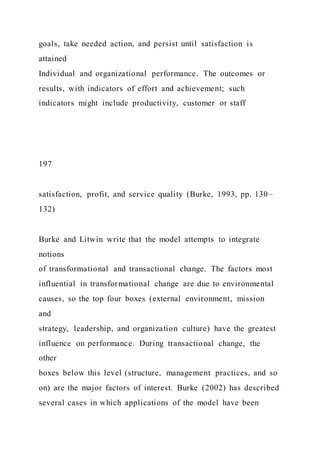 goals, take needed action, and persist until satisfaction is
attained
Individual and organizational performance. The outcomes or
results, with indicators of effort and achievement; such
indicators might include productivity, customer or staff
197
satisfaction, profit, and service quality (Burke, 1993, pp. 130–
132)
Burke and Litwin write that the model attempts to integrate
notions
of transformational and transactional change. The factors most
influential in transformational change are due to environmental
causes, so the top four boxes (external environment, mission
and
strategy, leadership, and organization culture) have the greatest
influence on performance. During transactional change, the
other
boxes below this level (structure, management practices, and so
on) are the major factors of interest. Burke (2002) has described
several cases in which applications of the model have been
 