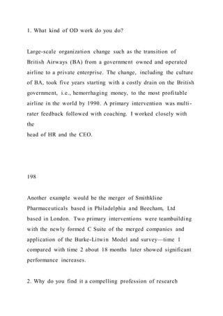 1. What kind of OD work do you do?
Large-scale organization change such as the transition of
British Airways (BA) from a government owned and operated
airline to a private enterprise. The change, including the culture
of BA, took five years starting with a costly drain on the British
government, i.e., hemorrhaging money, to the most profitable
airline in the world by 1990. A primary intervention was multi -
rater feedback followed with coaching. I worked closely with
the
head of HR and the CEO.
198
Another example would be the merger of Smithkline
Pharmaceuticals based in Philadelphia and Beecham, Ltd
based in London. Two primary interventions were teambuilding
with the newly formed C Suite of the merged companies and
application of the Burke-Litwin Model and survey—time 1
compared with time 2 about 18 months later showed significant
performance increases.
2. Why do you find it a compelling profession of research
 