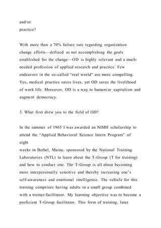 and/or
practice?
With more than a 70% failure rate regarding organization
change efforts—defined as not accomplishing the goals
established for the change—OD is highly relevant and a much-
needed profession of applied research and practice. Few
endeavors in the so-called “real world” are more compelling.
Yes, medical practice saves lives, yet OD saves the livelihood
of work life. Moreover, OD is a way to humanize capitalism and
augment democracy.
3. What first drew you to the field of OD?
In the summer of 1965 I was awarded an NIMH scholarship to
attend the “Applied Behavioral Science Intern Program” of
eight
weeks in Bethel, Maine, sponsored by the National Training
Laboratories (NTL) to learn about the T-Group (T for training)
and how to conduct one. The T-Group is all about becoming
more interpersonally sensitive and thereby increasing one’s
self-awareness and emotional intelligence. The vehicle for this
training comprises having adults in a small group combined
with a trainer/facilitator. My learning objective was to become a
proficient T-Group facilitator. This form of training, later
 