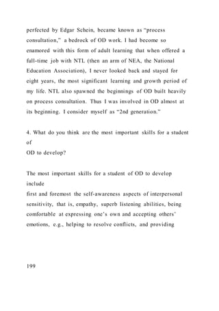 perfected by Edgar Schein, became known as “process
consultation,” a bedrock of OD work. I had become so
enamored with this form of adult learning that when offered a
full-time job with NTL (then an arm of NEA, the National
Education Association), I never looked back and stayed for
eight years, the most significant learning and growth period of
my life. NTL also spawned the beginnings of OD built heavily
on process consultation. Thus I was involved in OD almost at
its beginning. I consider myself as “2nd generation.”
4. What do you think are the most important skills for a student
of
OD to develop?
The most important skills for a student of OD to develop
include
first and foremost the self-awareness aspects of interpersonal
sensitivity, that is, empathy, superb listening abilities, being
comfortable at expressing one’s own and accepting others’
emotions, e.g., helping to resolve conflicts, and providing
199
 