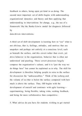 feedback to others, being open yet kind in so doing. The
second most important set of skills begins with understanding
organizational dynamics and theory and then applying that
understanding to interventions for change, e.g., the use of a
framework like the Burke-Litwin model for diagnosis followed
by
data-driven interventions.
A third set of skill development is learning how to “see” what is
not obvious, that is, feelings, attitudes, and motives that are
unspoken and perhaps not entirely at a conscious level, such
as beneath the surface, and this covert rather than overt, yet
drive behavior in the organization, behavior that is often not
understood and puzzling. These covert processes largely
compose the organization’s culture, and it is “just the way we
do things here” but cannot be explained as to why. The skill for
development is therefore helping people to raise to the surface
for discussion the “undiscussables.” Think of the iceberg and
the volume of ice that is below the surface compared with how
much is above the surface. Thus, OD begins with the
development of oneself and continues with agile learning—
experimenting, being flexible, taking risks, seeking feedback,
and being far more collaborative than competitive.
5. What advice do you have for students wishing to get started
 