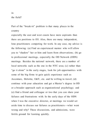 in
the field?
Part of the “break-in” problem is that many places in the
country
especially the east and west coasts have more aspirants than
there are positions to fill. Also, there are many independent,
lone practitioners competing for work. In any case, my advice is
the following: (a) Find an experienced mentor who will allow
you to “shadow” her or him and learn from observations; (b) go
to professional meetings, especially the OD Network (ODN)
meetings. Besides the national network, there are a number of
local networks such as the one in the NYC area; (c) rather than
“go it alone” in the early stages, look for job opportunities with
some of the big firms to gain quick experience such as
Accenture, Deloitte, E&Y, etc. and be willing to travel; (d)
continue with your education and get a Master’s degree in OD
or a broader approach such as organizational psychology; and
(e) find a friend and colleague or two that you can share your
failures and frustrations with. In the early days of the ODN
when I was the executive director, at meetings we would set
aside time to discuss our failures as practitioners—what went
wrong and why? These discussions, and admissions, were
fertile ground for learning quickly.
 