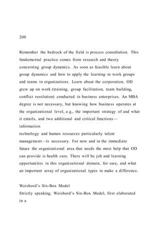 200
Remember the bedrock of the field is process consultation. This
fundamental practice comes from research and theory
concerning group dynamics. As soon as feasible learn about
group dynamics and how to apply the learning to work groups
and teams in organizations. Learn about the corporation. OD
grew up on work (training, group facilitation, team building,
conflict resolution) conducted in business enterprises. An MBA
degree is not necessary, but knowing how business operates at
the organizational level, e.g., the important strategy of and what
it entails, and two additional and critical functions—
information
technology and human resources particularly talent
management—is necessary. For now and in the immediate
future the organizational area that needs the most help that OD
can provide is health care. There will be job and learning
opportunities in this organizational domain, for sure, and what
an important array of organizational types to make a difference.
Weisbord’s Six-Box Model
Strictly speaking, Weisbord’s Six-Box Model, first elaborated
in a
 