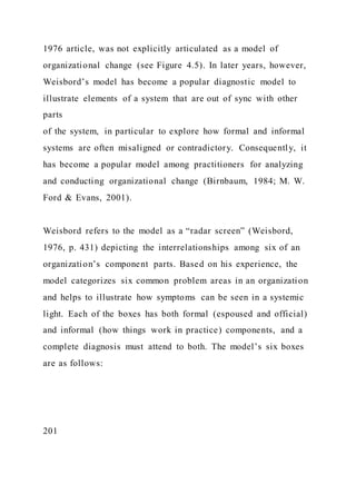 1976 article, was not explicitly articulated as a model of
organizational change (see Figure 4.5). In later years, however,
Weisbord’s model has become a popular diagnostic model to
illustrate elements of a system that are out of sync with other
parts
of the system, in particular to explore how formal and informal
systems are often misaligned or contradictory. Consequently, it
has become a popular model among practitioners for analyzing
and conducting organizational change (Birnbaum, 1984; M. W.
Ford & Evans, 2001).
Weisbord refers to the model as a “radar screen” (Weisbord,
1976, p. 431) depicting the interrelationships among six of an
organization’s component parts. Based on his experience, the
model categorizes six common problem areas in an organization
and helps to illustrate how symptoms can be seen in a systemic
light. Each of the boxes has both formal (espoused and official)
and informal (how things work in practice) components, and a
complete diagnosis must attend to both. The model’s six boxes
are as follows:
201
 