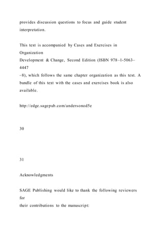 provides discussion questions to focus and guide student
interpretation.
This text is accompanied by Cases and Exercises in
Organization
Development & Change, Second Edition (ISBN 978–1-5063–
4447
–8), which follows the same chapter organization as this text. A
bundle of this text with the cases and exercises book is also
available.
http://edge.sagepub.com/andersonod5e
30
31
Acknowledgments
SAGE Publishing would like to thank the following reviewers
for
their contributions to the manuscript:
 