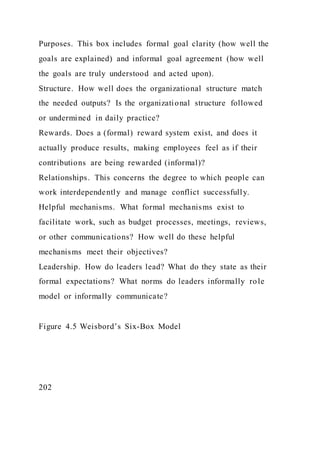 Purposes. This box includes formal goal clarity (how well the
goals are explained) and informal goal agreement (how well
the goals are truly understood and acted upon).
Structure. How well does the organizational structure match
the needed outputs? Is the organizational structure followed
or undermined in daily practice?
Rewards. Does a (formal) reward system exist, and does it
actually produce results, making employees feel as if their
contributions are being rewarded (informal)?
Relationships. This concerns the degree to which people can
work interdependently and manage conflict successfully.
Helpful mechanisms. What formal mechanisms exist to
facilitate work, such as budget processes, meetings, reviews,
or other communications? How well do these helpful
mechanisms meet their objectives?
Leadership. How do leaders lead? What do they state as their
formal expectations? What norms do leaders informally role
model or informally communicate?
Figure 4.5 Weisbord’s Six-Box Model
202
 