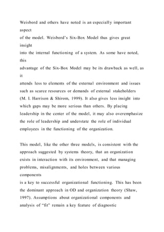 Weisbord and others have noted is an especially important
aspect
of the model. Weisbord’s Six-Box Model thus gives great
insight
into the internal functioning of a system. As some have noted,
this
advantage of the Six-Box Model may be its drawback as well, as
it
attends less to elements of the external environment and issues
such as scarce resources or demands of external stakeholders
(M. I. Harrison & Shirom, 1999). It also gives less insight into
which gaps may be more serious than others. By placing
leadership in the center of the model, it may also overemphasize
the role of leadership and understate the role of individual
employees in the functioning of the organization.
This model, like the other three models, is consistent with the
approach suggested by systems theory, that an organization
exists in interaction with its environment, and that managing
problems, misalignments, and holes between various
components
is a key to successful organizational functioning. This has been
the dominant approach in OD and organization theory (Shaw,
1997). Assumptions about organizational components and
analysis of “fit” remain a key feature of diagnostic
 